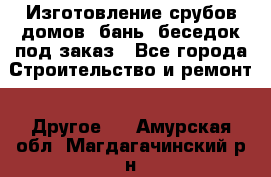 Изготовление срубов домов, бань, беседок под заказ - Все города Строительство и ремонт » Другое   . Амурская обл.,Магдагачинский р-н